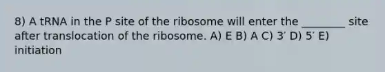 8) A tRNA in the P site of the ribosome will enter the ________ site after translocation of the ribosome. A) E B) A C) 3′ D) 5′ E) initiation