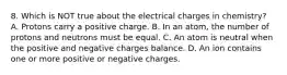 8. Which is NOT true about the electrical charges in chemistry? A. Protons carry a positive charge. B. In an atom, the number of protons and neutrons must be equal. C. An atom is neutral when the positive and negative charges balance. D. An ion contains one or more positive or negative charges.