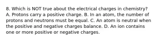 8. Which is NOT true about the electrical charges in chemistry? A. Protons carry a positive charge. B. In an atom, the number of protons and neutrons must be equal. C. An atom is neutral when the positive and negative charges balance. D. An ion contains one or more positive or negative charges.