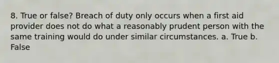 8. True or false? Breach of duty only occurs when a first aid provider does not do what a reasonably prudent person with the same training would do under similar circumstances. a. True b. False