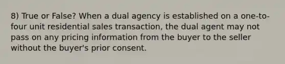 8) True or False? When a dual agency is established on a one-to-four unit residential sales transaction, the dual agent may not pass on any pricing information from the buyer to the seller without the buyer's prior consent.