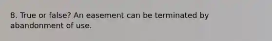 8. True or false? An easement can be terminated by abandonment of use.