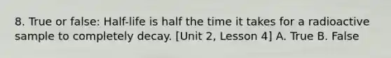 8. True or false: Half-life is half the time it takes for a radioactive sample to completely decay. [Unit 2, Lesson 4] A. True B. False