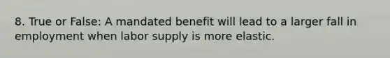 8. True or False: A mandated benefit will lead to a larger fall in employment when labor supply is more elastic.