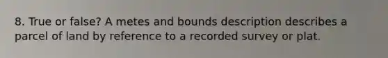 8. True or false? A metes and bounds description describes a parcel of land by reference to a recorded survey or plat.