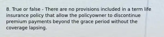 8. True or false - There are no provisions included in a term life insurance policy that allow the policyowner to discontinue premium payments beyond the grace period without the coverage lapsing.