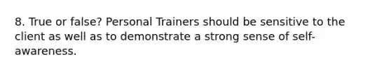 8. True or false? Personal Trainers should be sensitive to the client as well as to demonstrate a strong sense of self-awareness.