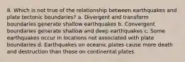 8. Which is not true of the relationship between earthquakes and plate tectonic boundaries? a. Divergent and transform boundaries generate shallow earthquakes b. Convergent boundaries generate shallow and deep earthquakes c. Some earthquakes occur in locations not associated with plate boundaries d. Earthquakes on oceanic plates cause more death and destruction than those on continental plates