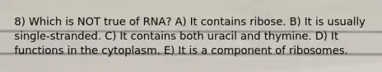 8) Which is NOT true of RNA? A) It contains ribose. B) It is usually single-stranded. C) It contains both uracil and thymine. D) It functions in the cytoplasm. E) It is a component of ribosomes.