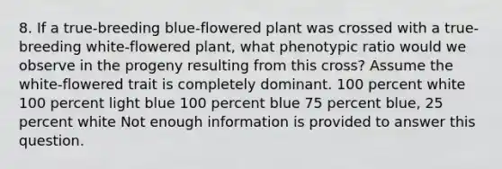 8. If a true-breeding blue-flowered plant was crossed with a true-breeding white-flowered plant, what phenotypic ratio would we observe in the progeny resulting from this cross? Assume the white-flowered trait is completely dominant. 100 percent white 100 percent light blue 100 percent blue 75 percent blue, 25 percent white Not enough information is provided to answer this question.