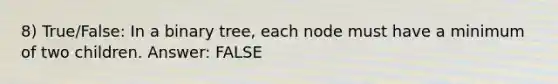 8) True/False: In a binary tree, each node must have a minimum of two children. Answer: FALSE