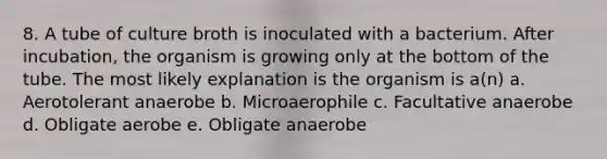 8. A tube of culture broth is inoculated with a bacterium. After incubation, the organism is growing only at the bottom of the tube. The most likely explanation is the organism is a(n) a. Aerotolerant anaerobe b. Microaerophile c. Facultative anaerobe d. Obligate aerobe e. Obligate anaerobe