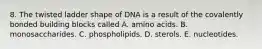 8. The twisted ladder shape of DNA is a result of the covalently bonded building blocks called A. amino acids. B. monosaccharides. C. phospholipids. D. sterols. E. nucleotides.