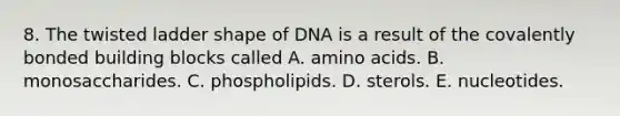 8. The twisted ladder shape of DNA is a result of the covalently bonded building blocks called A. amino acids. B. monosaccharides. C. phospholipids. D. sterols. E. nucleotides.