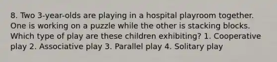 8. Two 3-year-olds are playing in a hospital playroom together. One is working on a puzzle while the other is stacking blocks. Which type of play are these children exhibiting? 1. Cooperative play 2. Associative play 3. Parallel play 4. Solitary play