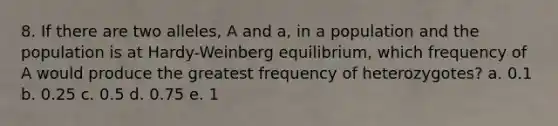 8. If there are two alleles, A and a, in a population and the population is at Hardy-Weinberg equilibrium, which frequency of A would produce the greatest frequency of heterozygotes? a. 0.1 b. 0.25 c. 0.5 d. 0.75 e. 1