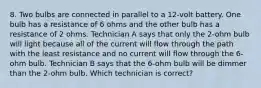 8. Two bulbs are connected in parallel to a 12-volt battery. One bulb has a resistance of 6 ohms and the other bulb has a resistance of 2 ohms. Technician A says that only the 2-ohm bulb will light because all of the current will flow through the path with the least resistance and no current will flow through the 6-ohm bulb. Technician B says that the 6-ohm bulb will be dimmer than the 2-ohm bulb. Which technician is correct?