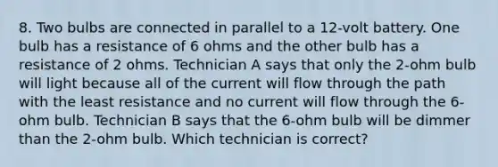 8. Two bulbs are connected in parallel to a 12-volt battery. One bulb has a resistance of 6 ohms and the other bulb has a resistance of 2 ohms. Technician A says that only the 2-ohm bulb will light because all of the current will flow through the path with the least resistance and no current will flow through the 6-ohm bulb. Technician B says that the 6-ohm bulb will be dimmer than the 2-ohm bulb. Which technician is correct?