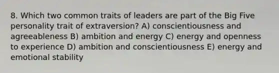 8. Which two common traits of leaders are part of the Big Five personality trait of extraversion? A) conscientiousness and agreeableness B) ambition and energy C) energy and openness to experience D) ambition and conscientiousness E) energy and emotional stability