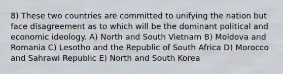 8) These two countries are committed to unifying the nation but face disagreement as to which will be the dominant political and economic ideology. A) North and South Vietnam B) Moldova and Romania C) Lesotho and the Republic of South Africa D) Morocco and Sahrawi Republic E) North and South Korea