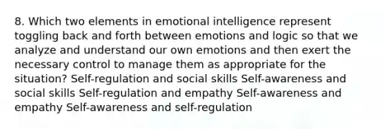 8. Which two elements in emotional intelligence represent toggling back and forth between emotions and logic so that we analyze and understand our own emotions and then exert the necessary control to manage them as appropriate for the situation? Self-regulation and social skills Self-awareness and social skills Self-regulation and empathy Self-awareness and empathy Self-awareness and self-regulation