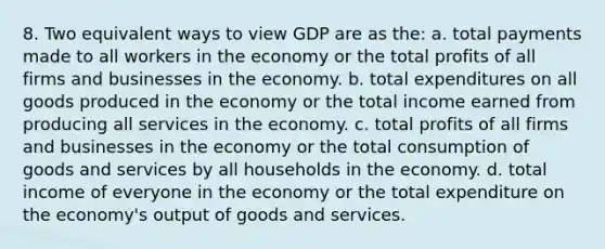 8. Two equivalent ways to view GDP are as the: a. total payments made to all workers in the economy or the total profits of all firms and businesses in the economy. b. total expenditures on all goods produced in the economy or the total income earned from producing all services in the economy. c. total profits of all firms and businesses in the economy or the total consumption of goods and services by all households in the economy. d. total income of everyone in the economy or the total expenditure on the economy's output of goods and services.