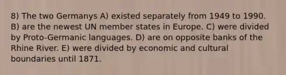 8) The two Germanys A) existed separately from 1949 to 1990. B) are the newest UN member states in Europe. C) were divided by Proto-Germanic languages. D) are on opposite banks of the Rhine River. E) were divided by economic and cultural boundaries until 1871.