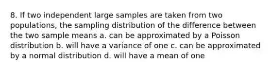 8. If two independent large samples are taken from two populations, the sampling distribution of the difference between the two sample means a. can be approximated by a Poisson distribution b. will have a variance of one c. can be approximated by a normal distribution d. will have a mean of one