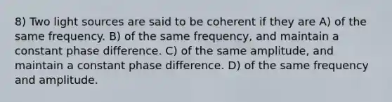 8) Two light sources are said to be coherent if they are A) of the same frequency. B) of the same frequency, and maintain a constant phase difference. C) of the same amplitude, and maintain a constant phase difference. D) of the same frequency and amplitude.