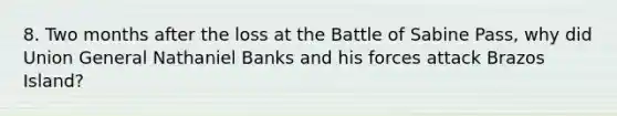 8. Two months after the loss at the Battle of Sabine Pass, why did Union General Nathaniel Banks and his forces attack Brazos Island?