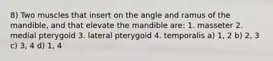 8) Two muscles that insert on the angle and ramus of the mandible, and that elevate the mandible are: 1. masseter 2. medial pterygoid 3. lateral pterygoid 4. temporalis a) 1, 2 b) 2, 3 c) 3, 4 d) 1, 4