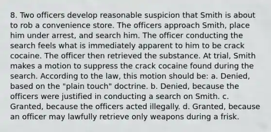 8. Two officers develop reasonable suspicion that Smith is about to rob a convenience store. The officers approach Smith, place him under arrest, and search him. The officer conducting the search feels what is immediately apparent to him to be crack cocaine. The officer then retrieved the substance. At trial, Smith makes a motion to suppress the crack cocaine found during the search. According to the law, this motion should be: a. Denied, based on the "plain touch" doctrine. b. Denied, because the officers were justified in conducting a search on Smith. c. Granted, because the officers acted illegally. d. Granted, because an officer may lawfully retrieve only weapons during a frisk.