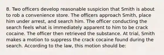 8. Two officers develop reasonable suspicion that Smith is about to rob a convenience store. The officers approach Smith, place him under arrest, and search him. The officer conducting the search feels what is immediately apparent to him to be crack cocaine. The officer then retrieved the substance. At trial, Smith makes a motion to suppress the crack cocaine found during the search. According to the law, this motion should be: