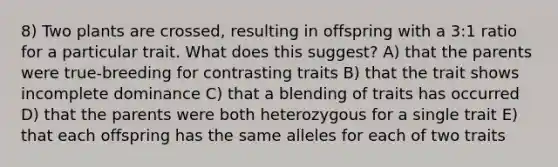 8) Two plants are crossed, resulting in offspring with a 3:1 ratio for a particular trait. What does this suggest? A) that the parents were true-breeding for contrasting traits B) that the trait shows incomplete dominance C) that a blending of traits has occurred D) that the parents were both heterozygous for a single trait E) that each offspring has the same alleles for each of two traits