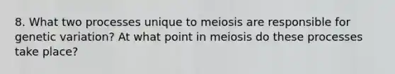 8. What two processes unique to meiosis are responsible for genetic variation? At what point in meiosis do these processes take place?