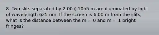 8. Two slits separated by 2.00 ◊ 10ñ5 m are illuminated by light of wavelength 625 nm. If the screen is 6.00 m from the slits, what is the distance between the m = 0 and m = 1 bright fringes?