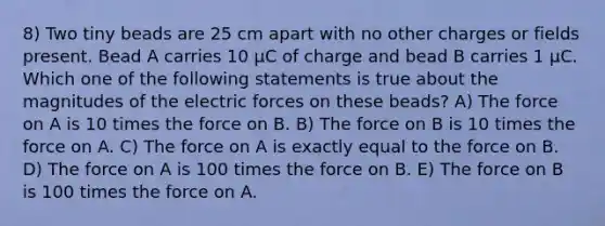 8) Two tiny beads are 25 cm apart with no other charges or fields present. Bead A carries 10 µC of charge and bead B carries 1 µC. Which one of the following statements is true about the magnitudes of the electric forces on these beads? A) The force on A is 10 times the force on B. B) The force on B is 10 times the force on A. C) The force on A is exactly equal to the force on B. D) The force on A is 100 times the force on B. E) The force on B is 100 times the force on A.