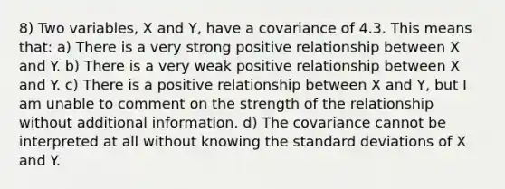 8) Two variables, X and Y, have a covariance of 4.3. This means that: a) There is a very strong positive relationship between X and Y. b) There is a very weak positive relationship between X and Y. c) There is a positive relationship between X and Y, but I am unable to comment on the strength of the relationship without additional information. d) The covariance cannot be interpreted at all without knowing the standard deviations of X and Y.