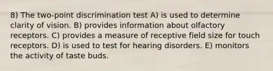 8) The two-point discrimination test A) is used to determine clarity of vision. B) provides information about olfactory receptors. C) provides a measure of receptive field size for touch receptors. D) is used to test for hearing disorders. E) monitors the activity of taste buds.