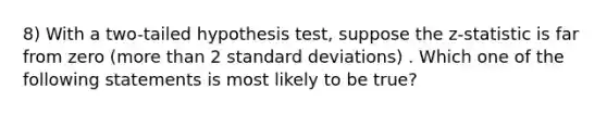 8) With a two-tailed hypothesis test, suppose the z-statistic is far from zero (more than 2 standard deviations) . Which one of the following statements is most likely to be true?