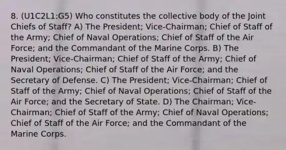 8. (U1C2L1:G5) Who constitutes the collective body of the Joint Chiefs of Staff? A) The President; Vice-Chairman; Chief of Staff of the Army; Chief of Naval Operations; Chief of Staff of the Air Force; and the Commandant of the Marine Corps. B) The President; Vice-Chairman; Chief of Staff of the Army; Chief of Naval Operations; Chief of Staff of the Air Force; and the Secretary of Defense. C) The President; Vice-Chairman; Chief of Staff of the Army; Chief of Naval Operations; Chief of Staff of the Air Force; and the Secretary of State. D) The Chairman; Vice-Chairman; Chief of Staff of the Army; Chief of Naval Operations; Chief of Staff of the Air Force; and the Commandant of the Marine Corps.