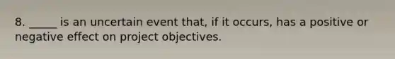 8. _____ is an uncertain event that, if it occurs, has a positive or negative effect on project objectives.