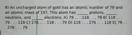 8) An uncharged atom of gold has an atomic number of 79 and an atomic mass of 197. This atom has ______ protons, ______ neutrons, and ______ electrons. A) 79 . . . 118 . . . 79 B) 118 . . . 79 . . . 118 C) 276 . . . 118 . . . 79 D) 118 . . . 276 . . . 118 E) 79 . . . 276 . . . 79