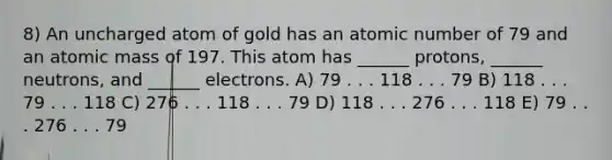 8) An uncharged atom of gold has an atomic number of 79 and an atomic mass of 197. This atom has ______ protons, ______ neutrons, and ______ electrons. A) 79 . . . 118 . . . 79 B) 118 . . . 79 . . . 118 C) 276 . . . 118 . . . 79 D) 118 . . . 276 . . . 118 E) 79 . . . 276 . . . 79