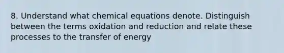 8. Understand what chemical equations denote. Distinguish between the terms oxidation and reduction and relate these processes to the transfer of energy