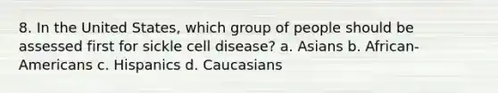 8. In the United States, which group of people should be assessed first for sickle cell disease? a. Asians b. African-Americans c. Hispanics d. Caucasians