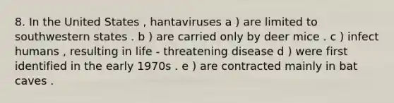 8. In the United States , hantaviruses a ) are limited to southwestern states . b ) are carried only by deer mice . c ) infect humans , resulting in life - threatening disease d ) were first identified in the early 1970s . e ) are contracted mainly in bat caves .