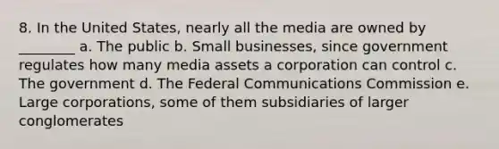 8. In the United States, nearly all the media are owned by ________ a. The public b. Small businesses, since government regulates how many media assets a corporation can control c. The government d. The Federal Communications Commission e. Large corporations, some of them subsidiaries of larger conglomerates