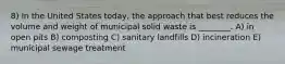 8) In the United States today, the approach that best reduces the volume and weight of municipal solid waste is ________. A) in open pits B) composting C) sanitary landfills D) incineration E) municipal sewage treatment