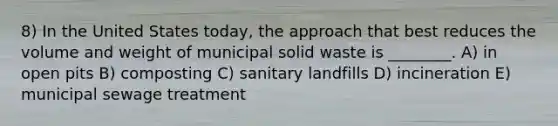 8) In the United States today, the approach that best reduces the volume and weight of municipal solid waste is ________. A) in open pits B) composting C) sanitary landfills D) incineration E) municipal sewage treatment